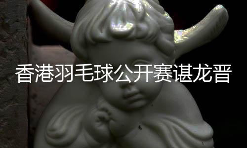 香港羽毛球公开赛谌龙晋级男单八强 林丹石宇奇出局