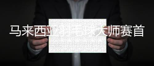 马来西亚羽毛球大师赛首轮何冰娇胜韩国晋级 林丹出局