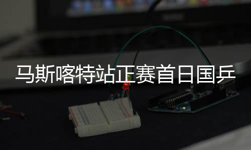 马斯喀特站正赛首日国乒19胜10负 男单9人取全胜