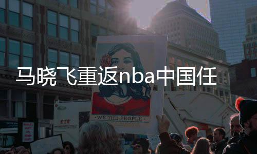 马晓飞重返nba中国任CEO 马晓飞个人资料nba履历介绍