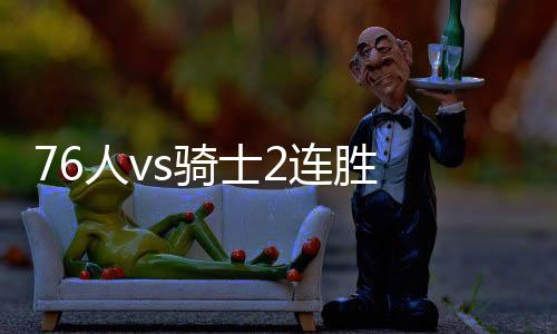 76人vs骑士2连胜 大帝恩比德27+16西蒙斯15+6