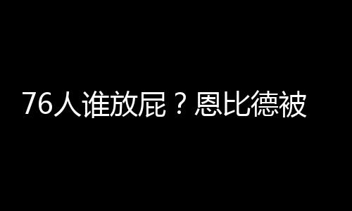 76人谁放屁？恩比德被臭得受不了 板凳席上全捂着鼻子