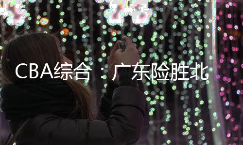 CBA综合：广东险胜北控 广厦终结辽宁11连胜