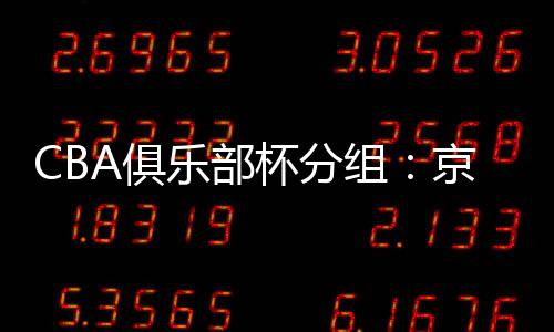 CBA俱乐部杯分组：京辽疆同组 广东遇北控