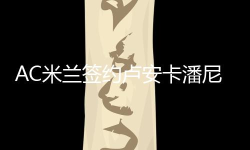 AC米兰签约卢安卡潘尼 卢安卡潘尼个人资料数据