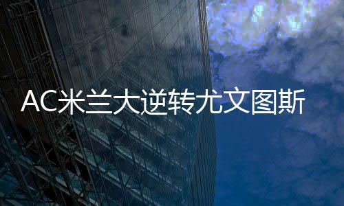 AC米兰大逆转尤文图斯视频回放 5分钟3球打懵尤文图斯