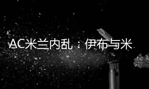 AC米兰内乱：伊布与米兰CEO加齐迪斯争吵 很难再留队