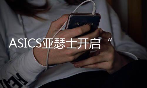 ASICS亚瑟士开启“好动好生动”全球品牌主题活动  《中国跑者跑鞋使用年度报告》重磅首发，助力跑者打造跑鞋舒适圈