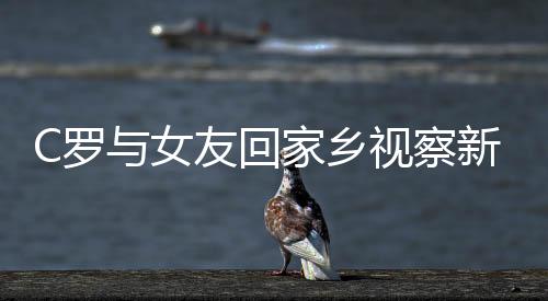 C罗与女友回家乡视察新豪宅施工 为养老斥资千万盖房