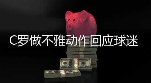 C罗做不雅动作回应球迷喊梅西 引发许多媒体和球迷愤怒