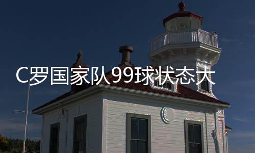 C罗国家队99球状态大勇 葡萄牙晋级明年欧洲杯正赛