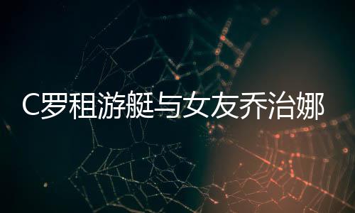 C罗租游艇与女友乔治娜以及朋友休假  8块腹肌引人注目
