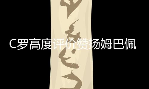 C罗高度评价赞扬姆巴佩：他代表未来 也代表着现在