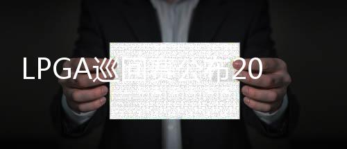 LPGA巡回赛公布2026赛季赛程 中国内地承办两站