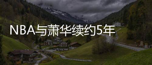 NBA与萧华续约5年 在任举措不断NBA赚的盆满钵盈