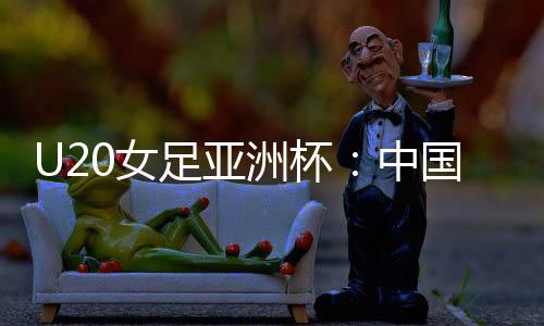 U20女足亚洲杯：中国队首战平朝鲜队
