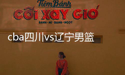 cba四川vs辽宁男篮阵容名单与双方交战记录近况分析