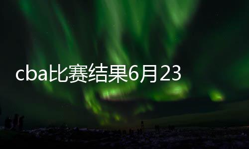 cba比赛结果6月23日最新球队积分排名：广东胜率93.9%
