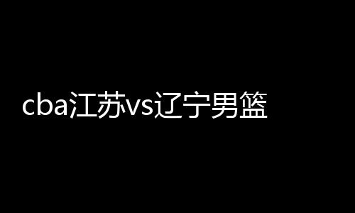 cba江苏vs辽宁男篮比赛前瞻 双方历史交战记录数据分析