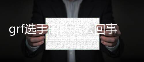 grf选手离队怎么回事 GRF哪些选手离队背后原因揭秘