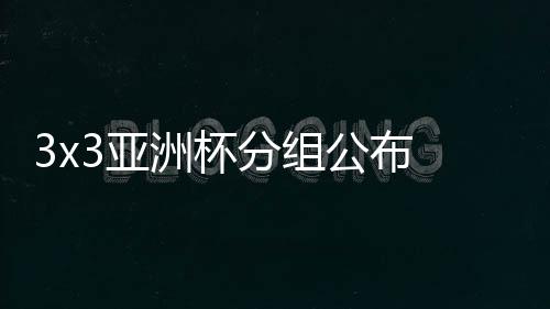 3x3亚洲杯分组公布 中国三人男女篮遭遇东道主