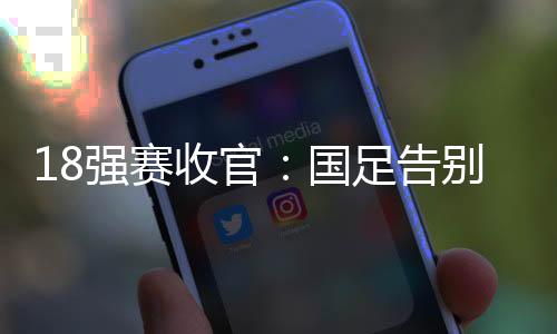 18强赛收官：国足告别美加墨 6队争2.5个名额