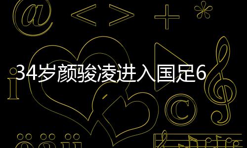 34岁颜骏凌进入国足60场俱乐部 直言联赛才是足球发展根基