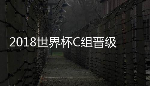2018世界杯C组晋级分析：法国拼小组第一 丹麦澳大利亚争出线