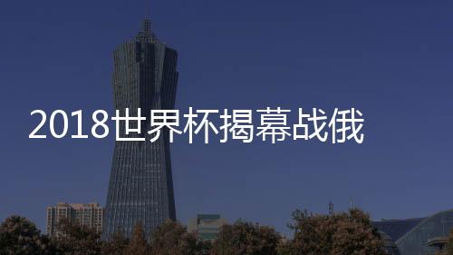 2018世界杯揭幕战俄罗斯vs沙特比分预测 历史战绩分析谁会赢