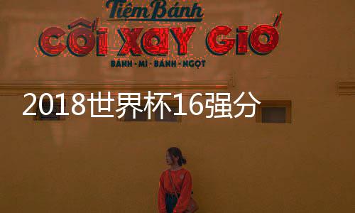 2018世界杯16强分区 上半区下半区实力对比