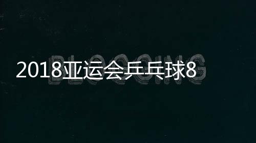 2018亚运会乒乓球8月31日男女单打赛程 今日上演16强与8强战