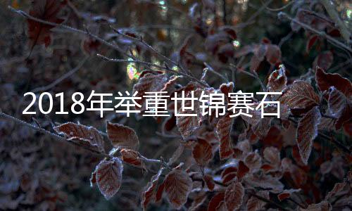 2018年举重世锦赛石智勇三破世界记录 附最新2018年举重世锦赛完整赛程