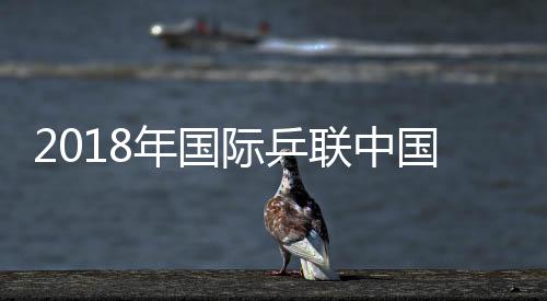 2018年国际乒联中国公开赛中国队参赛名单公布