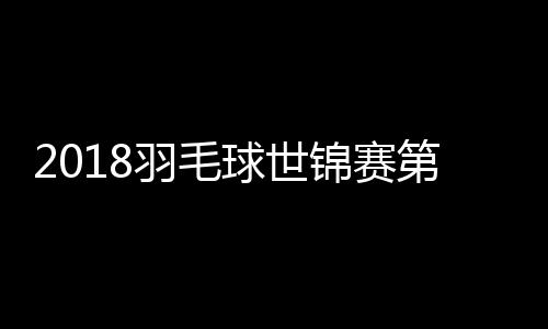 2018羽毛球世锦赛第二轮 国羽双打3组合淘汰出局