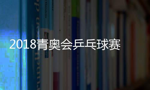 2018青奥会乒乓球赛男女单打争夺 中国队包揽两项冠军