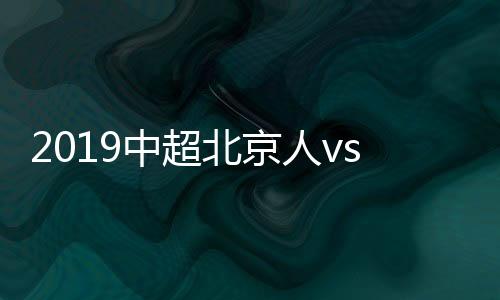 2019中超北京人vs河南建业视频直播时间+观看地址分享