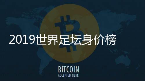 2019世界足坛身价榜单 现今足坛身价第一内马尔2.29亿