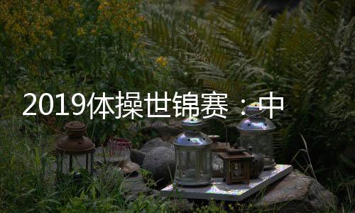 2019体操世锦赛：中国男团资格赛第二 两卫冕单项出局
