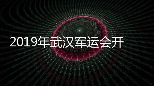 2019年武汉军运会开幕式高清完整 全程视频回放