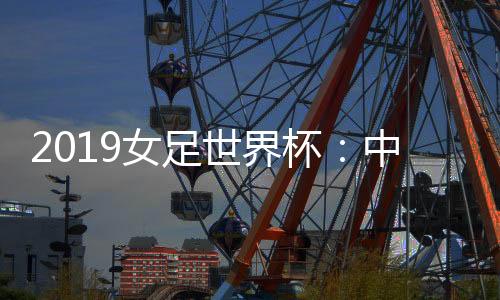 2019女足世界杯：中国女足小组赛一胜一平一负