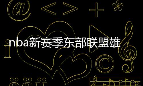 nba新赛季东部联盟雄鹿和76人成最强 76人主力阵容最强