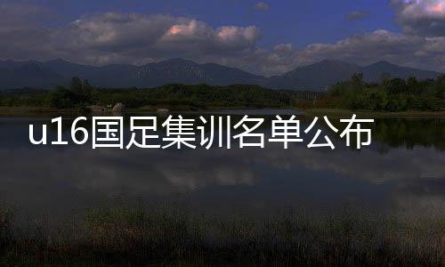 u16国足集训名单公布 国少u16集训完整名单球员都有谁